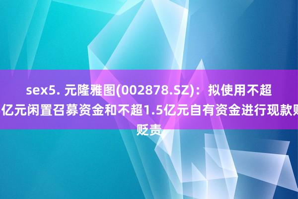 sex5. 元隆雅图(002878.SZ)：拟使用不超1.5亿元闲置召募资金和不超1.5亿元自有资金进行现款贬责