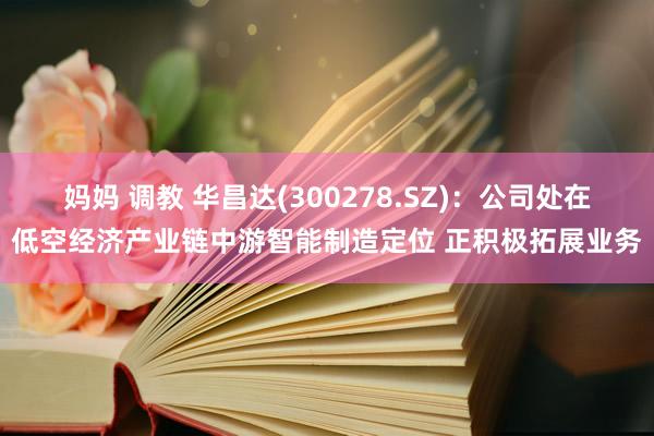 妈妈 调教 华昌达(300278.SZ)：公司处在低空经济产业链中游智能制造定位 正积极拓展业务