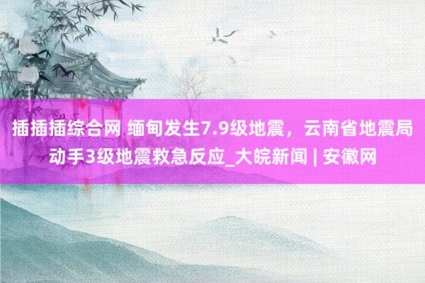 插插插综合网 缅甸发生7.9级地震，云南省地震局动手3级地震救急反应_大皖新闻 | 安徽网