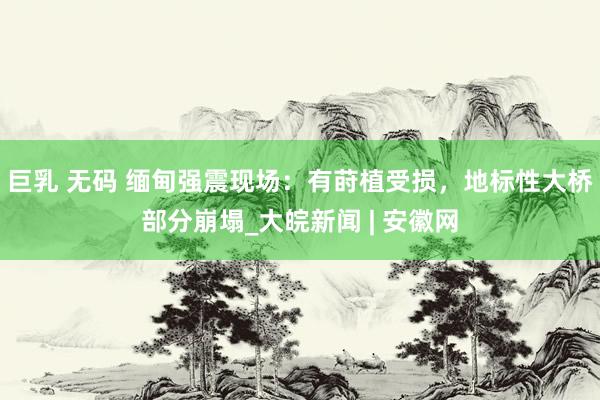 巨乳 无码 缅甸强震现场：有莳植受损，地标性大桥部分崩塌_大皖新闻 | 安徽网