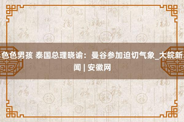 色色男孩 泰国总理晓谕：曼谷参加迫切气象_大皖新闻 | 安徽网