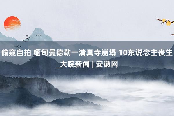 偷窥自拍 缅甸曼德勒一清真寺崩塌 10东说念主丧生_大皖新闻 | 安徽网