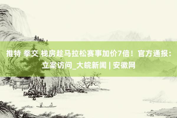 推特 拳交 栈房趁马拉松赛事加价7倍！官方通报：立案访问_大皖新闻 | 安徽网