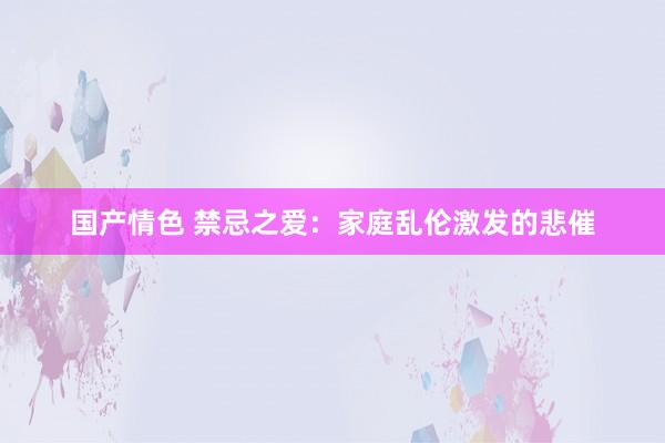 国产情色 禁忌之爱：家庭乱伦激发的悲催