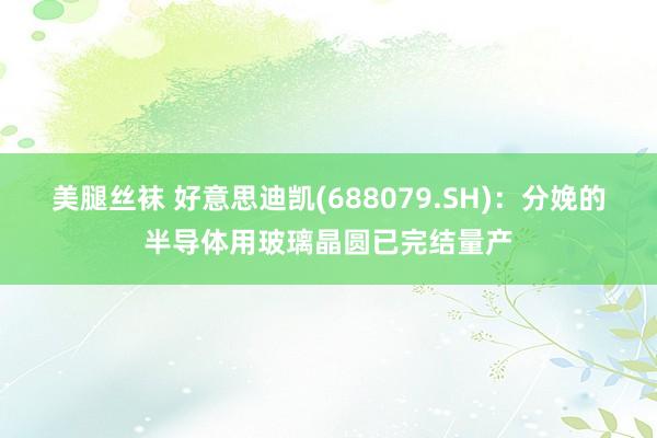 美腿丝袜 好意思迪凯(688079.SH)：分娩的半导体用玻璃晶圆已完结量产