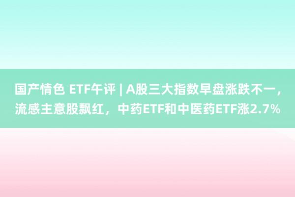 国产情色 ETF午评 | A股三大指数早盘涨跌不一，流感主意股飘红，中药ETF和中医药ETF涨2.7%