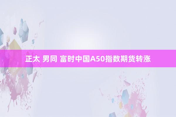 正太 男同 富时中国A50指数期货转涨