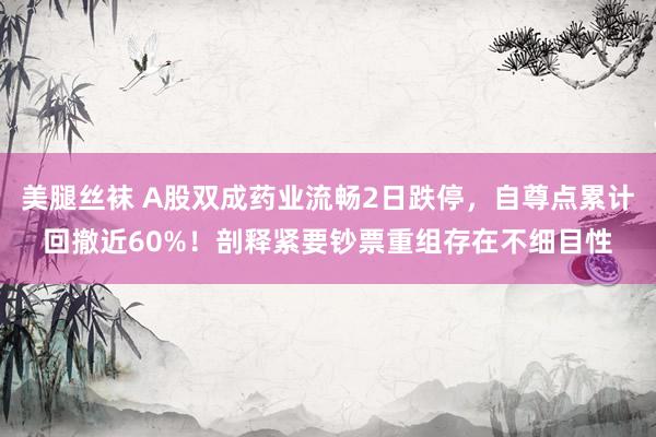 美腿丝袜 A股双成药业流畅2日跌停，自尊点累计回撤近60%！剖释紧要钞票重组存在不细目性