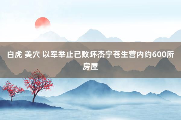 白虎 美穴 以军举止已败坏杰宁苍生营内约600所房屋