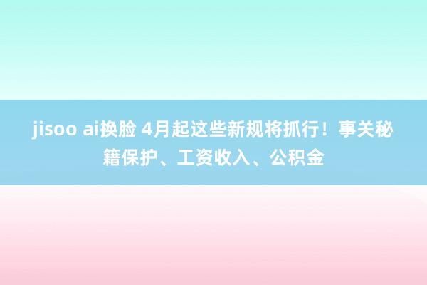 jisoo ai换脸 4月起这些新规将抓行！事关秘籍保护、工资收入、公积金