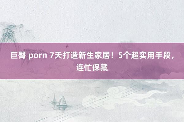 巨臀 porn 7天打造新生家居！5个超实用手段，连忙保藏