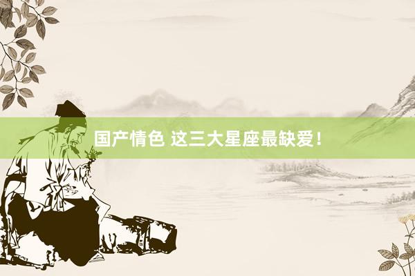 国产情色 这三大星座最缺爱！