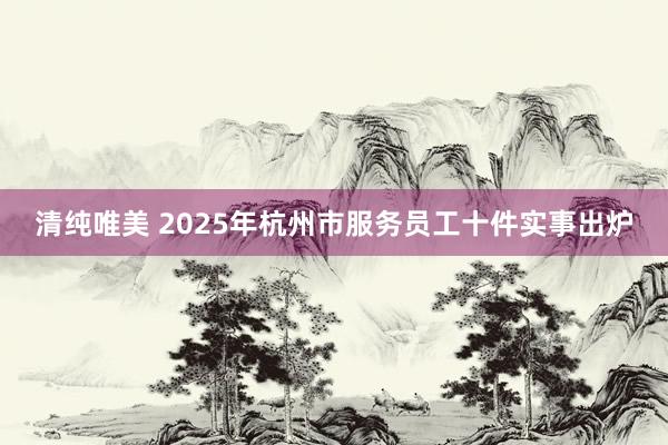 清纯唯美 2025年杭州市服务员工十件实事出炉