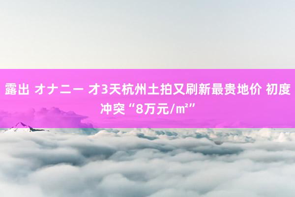 露出 オナニー 才3天杭州土拍又刷新最贵地价 初度冲突“8万元/㎡”