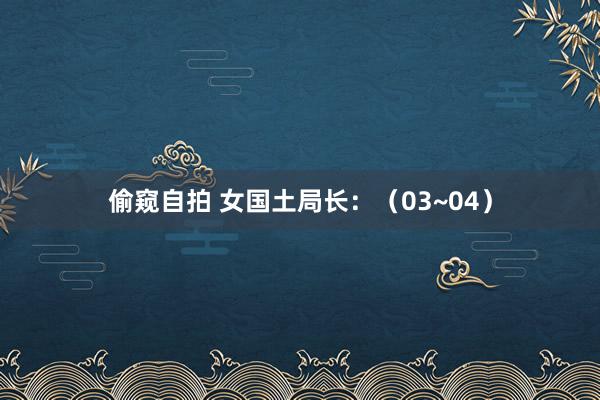 偷窥自拍 女国土局长：（03~04）