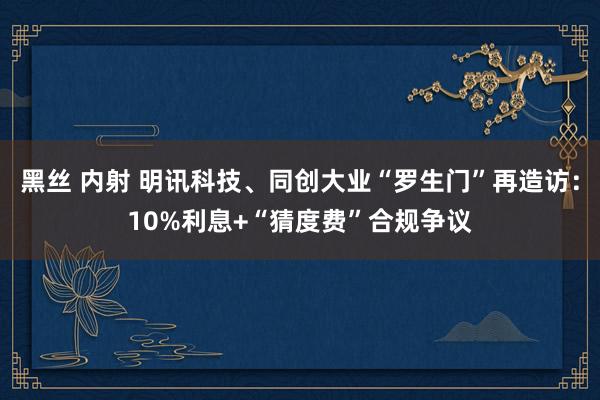 黑丝 内射 明讯科技、同创大业“罗生门”再造访：10%利息+“猜度费”合规争议