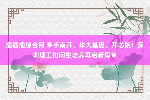 插插插综合网 牵手南开、华大基因、开芯院！深圳理工扣问生培养再启新篇章