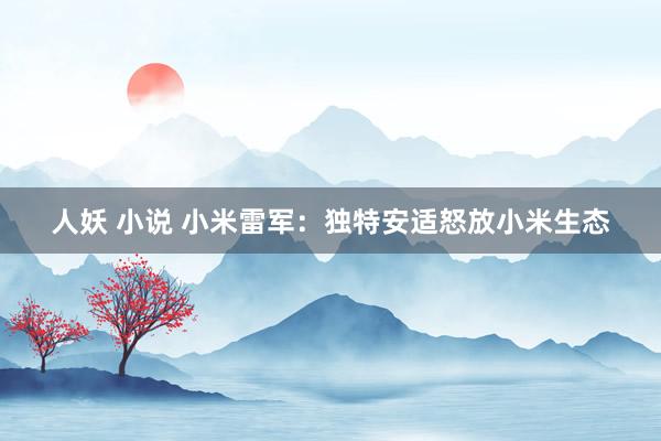 人妖 小说 小米雷军：独特安适怒放小米生态