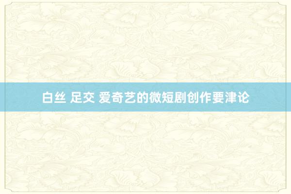 白丝 足交 爱奇艺的微短剧创作要津论