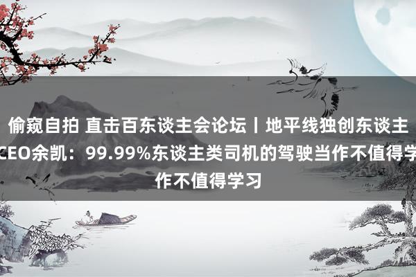 偷窥自拍 直击百东谈主会论坛丨地平线独创东谈主兼CEO余凯：99.99%东谈主类司机的驾驶当作不值得学习