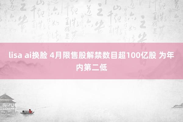 lisa ai换脸 4月限售股解禁数目超100亿股 为年内第二低