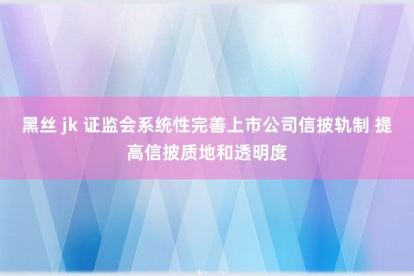 黑丝 jk 证监会系统性完善上市公司信披轨制 提高信披质地和透明度