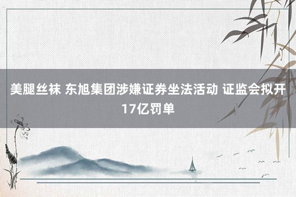美腿丝袜 东旭集团涉嫌证券坐法活动 证监会拟开17亿罚单
