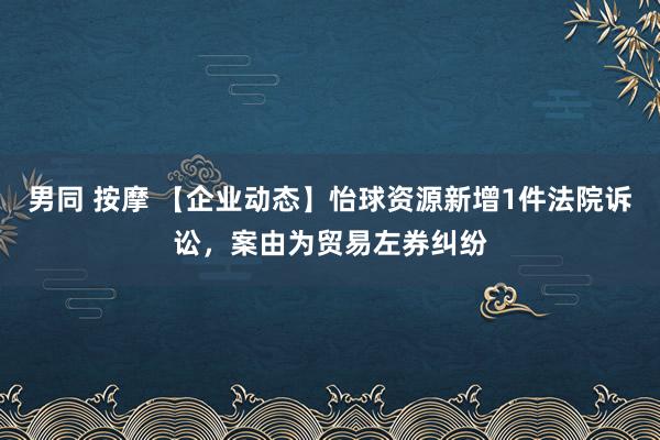 男同 按摩 【企业动态】怡球资源新增1件法院诉讼，案由为贸易左券纠纷