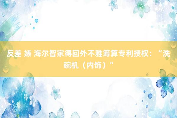 反差 婊 海尔智家得回外不雅筹算专利授权：“洗碗机（内饰）”