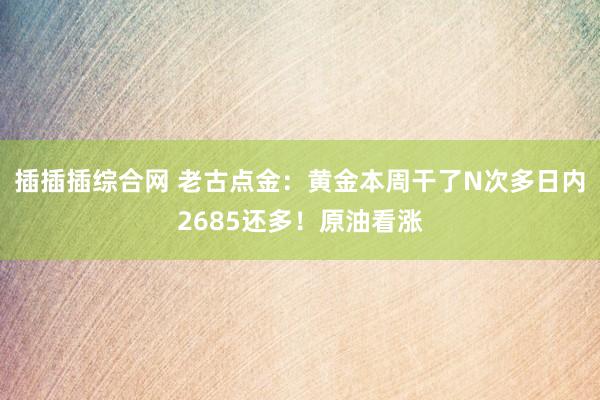 插插插综合网 老古点金：黄金本周干了N次多日内2685还多！原油看涨