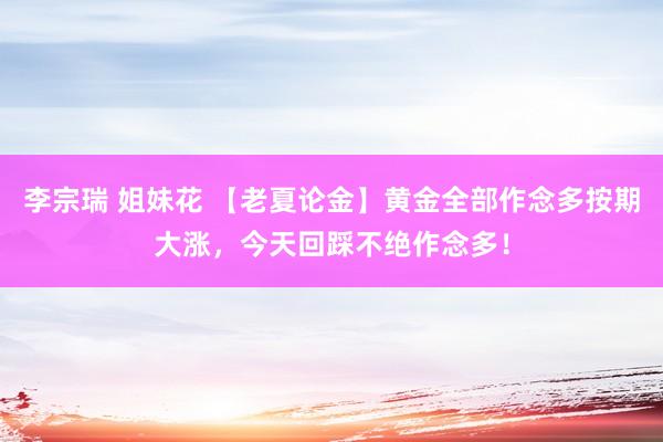 李宗瑞 姐妹花 【老夏论金】黄金全部作念多按期大涨，今天回踩不绝作念多！