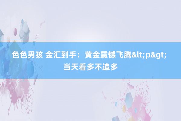 色色男孩 金汇到手：黄金震憾飞腾<p> 当天看多不追多