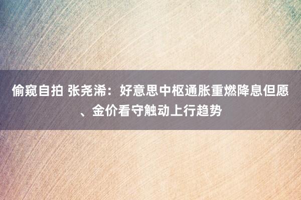 偷窥自拍 张尧浠：好意思中枢通胀重燃降息但愿、金价看守触动上行趋势