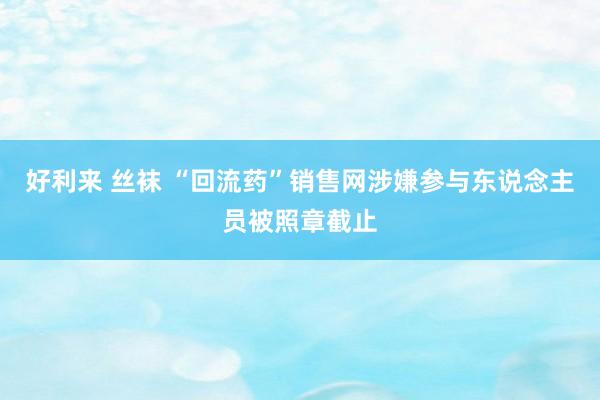 好利来 丝袜 “回流药”销售网涉嫌参与东说念主员被照章截止