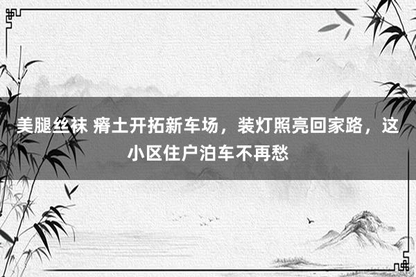 美腿丝袜 瘠土开拓新车场，装灯照亮回家路，这小区住户泊车不再愁