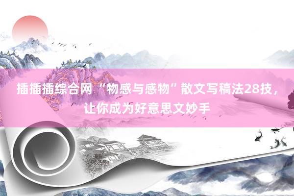 插插插综合网 “物感与感物”散文写稿法28技，让你成为好意思文妙手