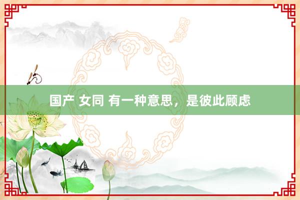 国产 女同 有一种意思，是彼此顾虑