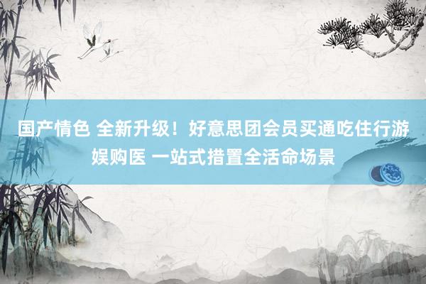 国产情色 全新升级！好意思团会员买通吃住行游娱购医 一站式措置全活命场景