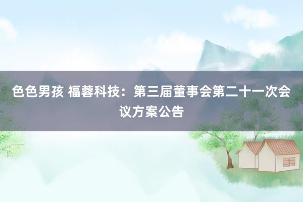 色色男孩 福蓉科技：第三届董事会第二十一次会议方案公告