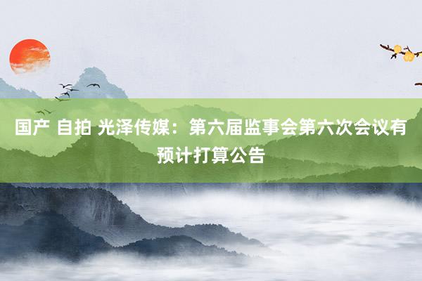 国产 自拍 光泽传媒：第六届监事会第六次会议有预计打算公告