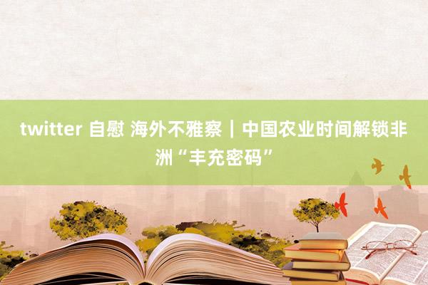 twitter 自慰 海外不雅察｜中国农业时间解锁非洲“丰充密码”