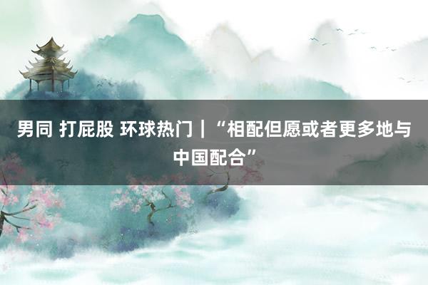 男同 打屁股 环球热门｜“相配但愿或者更多地与中国配合”