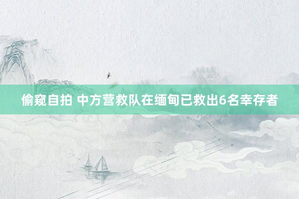 偷窥自拍 中方营救队在缅甸已救出6名幸存者