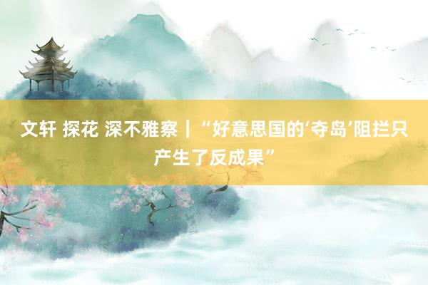 文轩 探花 深不雅察｜“好意思国的‘夺岛’阻拦只产生了反成果”