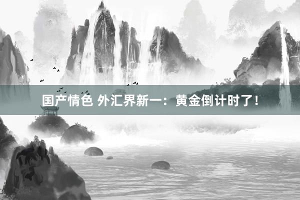 国产情色 外汇界新一：黄金倒计时了！