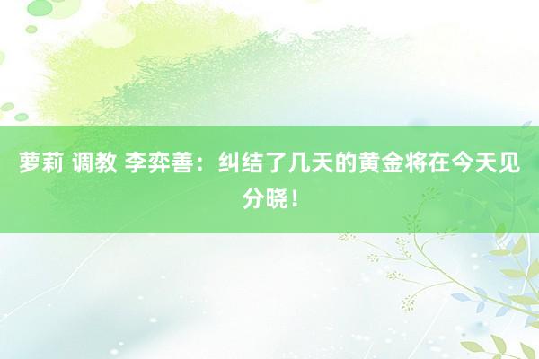 萝莉 调教 李弈善：纠结了几天的黄金将在今天见分晓！