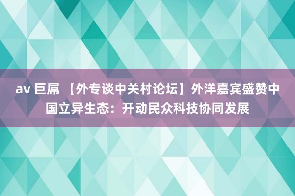av 巨屌 【外专谈中关村论坛】外洋嘉宾盛赞中国立异生态：开动民众科技协同发展