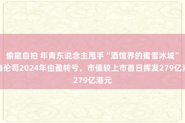 偷窥自拍 年青东说念主甩手“酒馆界的蜜雪冰城”？海伦司2024年由盈转亏，市值较上市首日挥发279亿港元