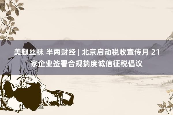 美腿丝袜 半两财经 | 北京启动税收宣传月 21家企业签署合规揣度诚信征税倡议