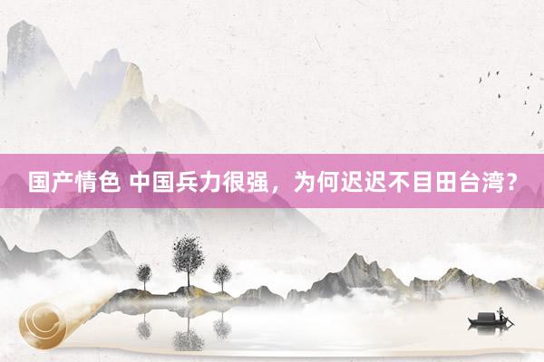 国产情色 中国兵力很强，为何迟迟不目田台湾？